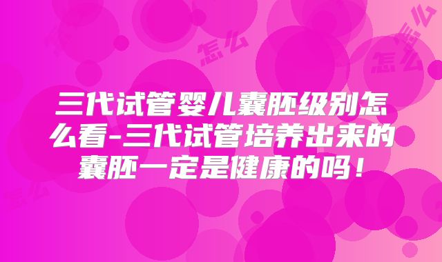 三代试管婴儿囊胚级别怎么看-三代试管培养出来的囊胚一定是健康的吗！