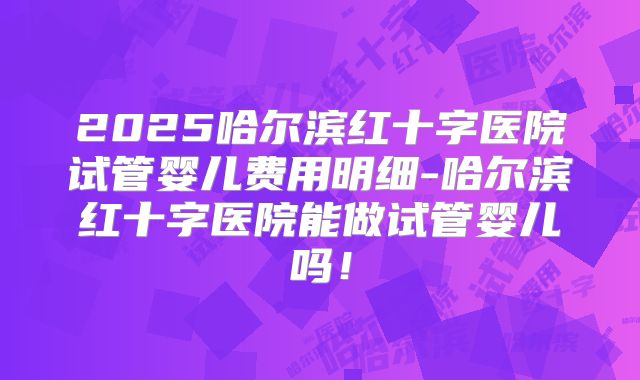2025哈尔滨红十字医院试管婴儿费用明细-哈尔滨红十字医院能做试管婴儿吗！