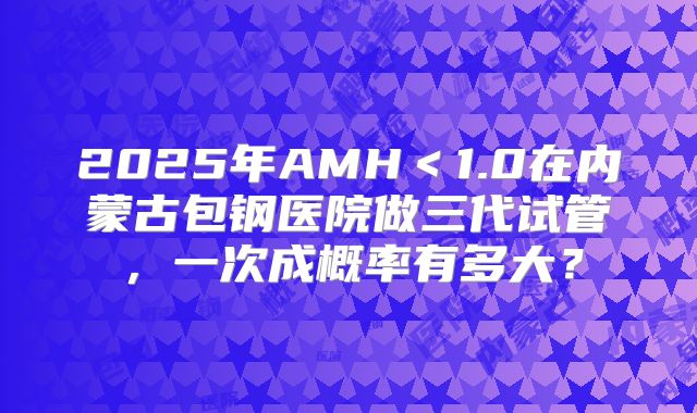 2025年AMH＜1.0在内蒙古包钢医院做三代试管，一次成概率有多大？