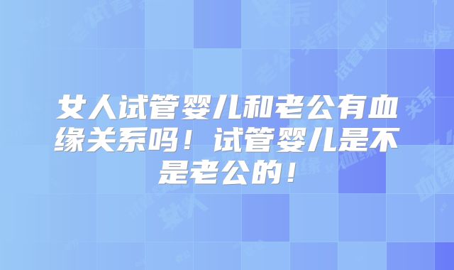 女人试管婴儿和老公有血缘关系吗！试管婴儿是不是老公的！