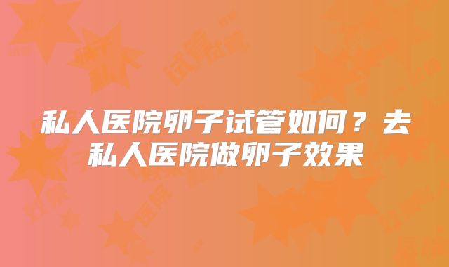 私人医院卵子试管如何？去私人医院做卵子效果