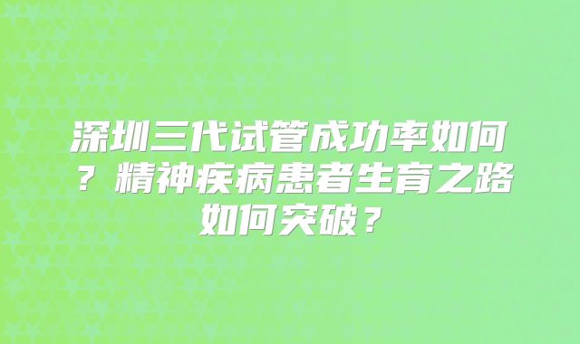 深圳三代试管成功率如何？精神疾病患者生育之路如何突破？