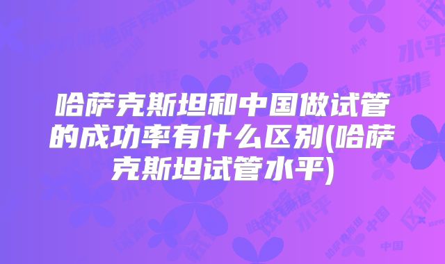 哈萨克斯坦和中国做试管的成功率有什么区别(哈萨克斯坦试管水平)