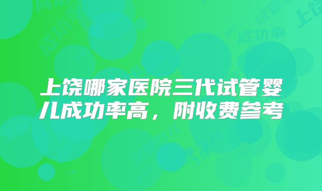 上饶哪家医院三代试管婴儿成功率高，附收费参考