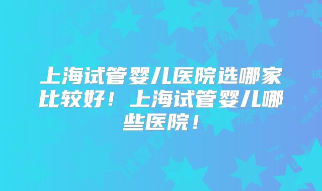 上海试管婴儿医院选哪家比较好！上海试管婴儿哪些医院！