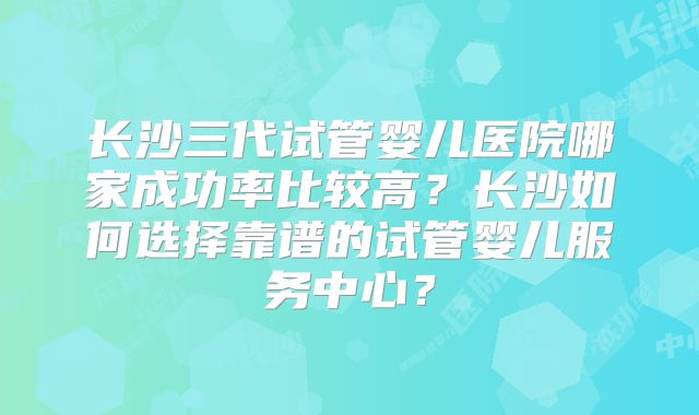 长沙三代试管婴儿医院哪家成功率比较高？长沙如何选择靠谱的试管婴儿服务中心？
