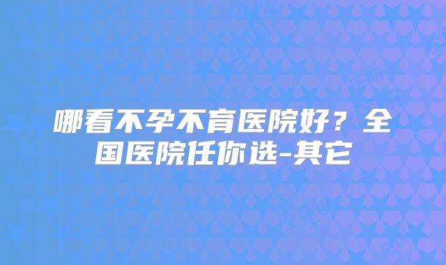 哪看不孕不育医院好？全国医院任你选-其它
