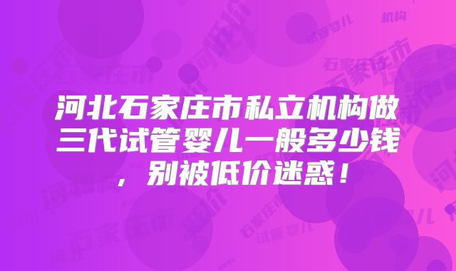 河北石家庄市私立机构做三代试管婴儿一般多少钱，别被低价迷惑！