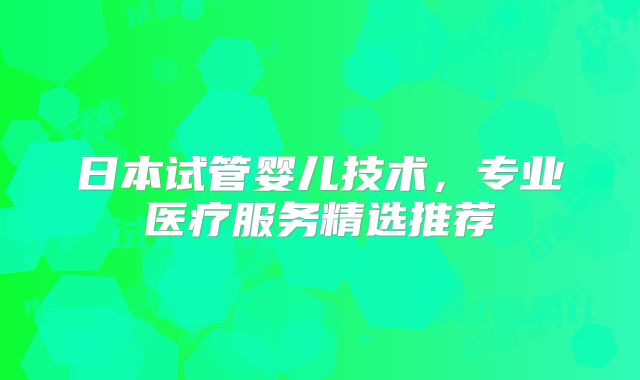日本试管婴儿技术,专业医疗服务精选推荐