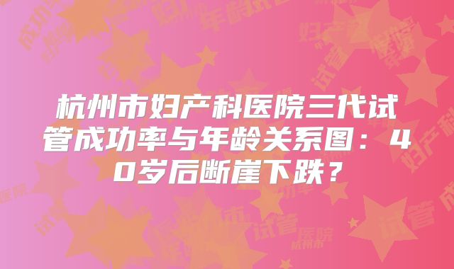 杭州市妇产科医院三代试管成功率与年龄关系图:40岁后断崖下跌?