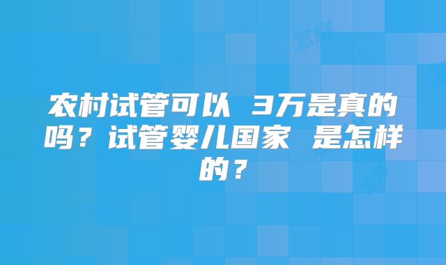 农村试管可以 3万是真的吗?试管婴儿国家 是怎样的?