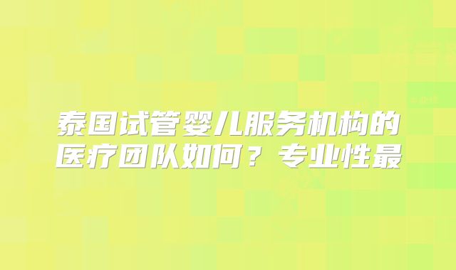泰国试管婴儿服务机构的医疗团队如何？专业性最