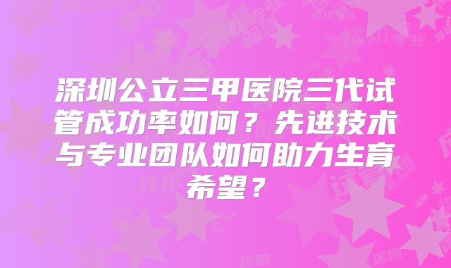 深圳公立三甲医院三代试管成功率如何？先进技术与专业团队如何助力生育希望？