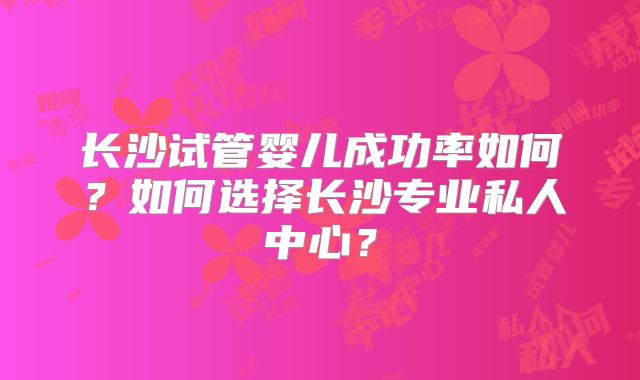 长沙试管婴儿成功率如何?如何选择长沙专业私人中心?
