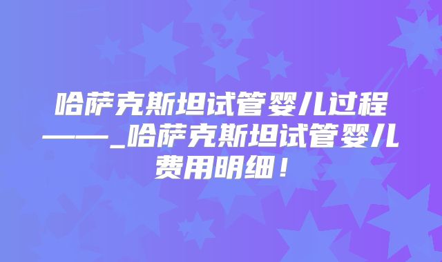 哈萨克斯坦试管婴儿过程——_哈萨克斯坦试管婴儿费用明细！