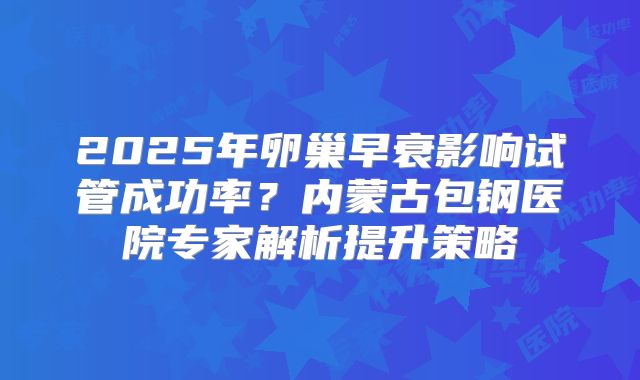 2025年卵巢早衰影响试管成功率？内蒙古包钢医院专家解析提升策略