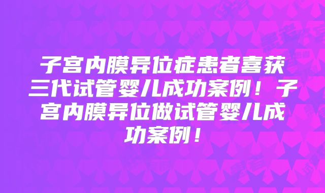 子宫内膜异位症患者喜获三代试管婴儿成功案例!子宫内膜异位做试管婴儿成功案例!