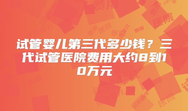 试管婴儿第三代多少钱？三代试管医院费用大约8到10万元