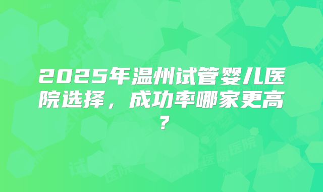 2025年温州试管婴儿医院选择，成功率哪家更高？