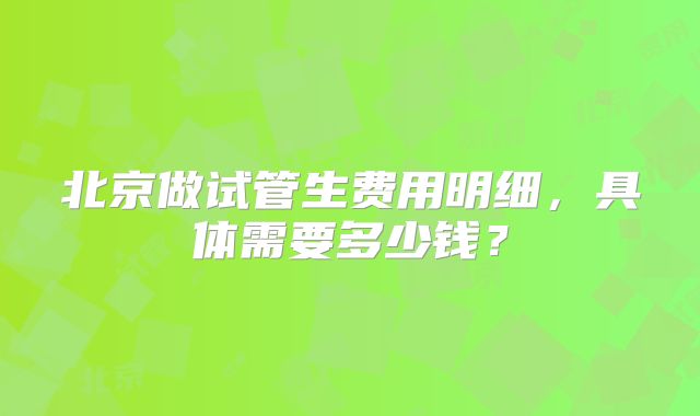 北京做试管生费用明细,具体需要多少钱?