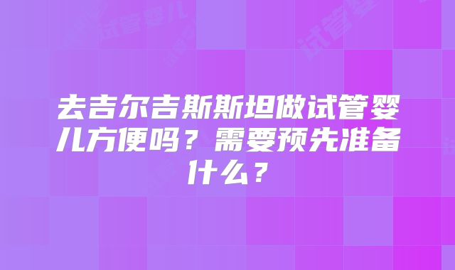 去吉尔吉斯斯坦做试管婴儿方便吗?需要预先准备什么?