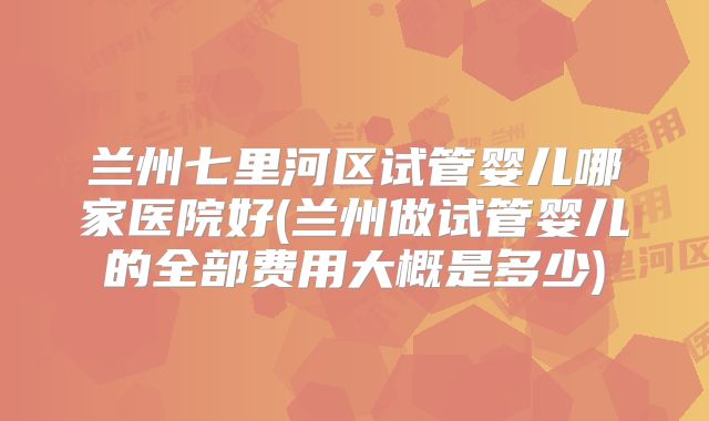 兰州七里河区试管婴儿哪家医院好(兰州做试管婴儿的全部费用大概是多少)