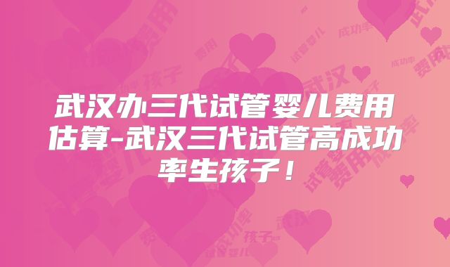 武汉办三代试管婴儿费用估算-武汉三代试管高成功率生孩子！