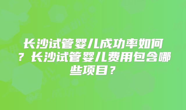 长沙试管婴儿成功率如何？长沙试管婴儿费用包含哪些项目？