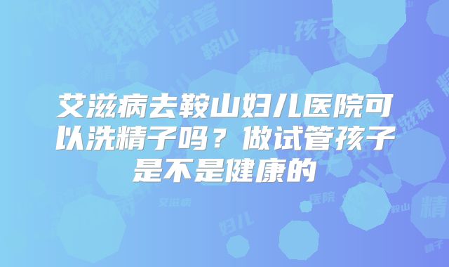 艾滋病去鞍山妇儿医院可以洗精子吗?做试管孩子是不是健康的