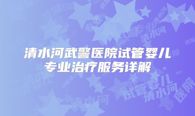 清水河武警医院试管婴儿专业治疗服务详解