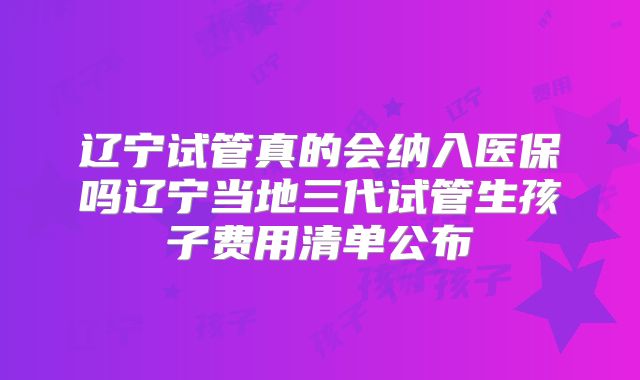 辽宁试管真的会纳入医保吗辽宁当地三代试管生孩子费用清单公布