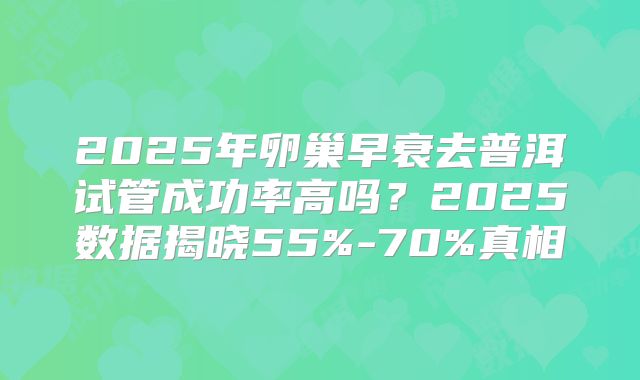 2025年卵巢早衰去普洱试管成功率高吗？2025数据揭晓55%-70%真相
