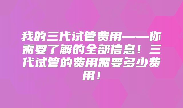 我的三代试管费用——你需要了解的全部信息！三代试管的费用需要多少费用！