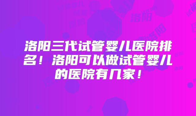 洛阳三代试管婴儿医院排名！洛阳可以做试管婴儿的医院有几家！