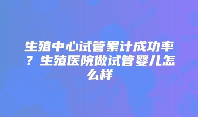 生殖中心试管累计成功率？生殖医院做试管婴儿怎么样