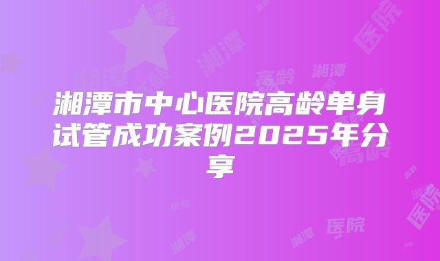 湘潭市中心医院高龄单身试管成功案例2025年分享