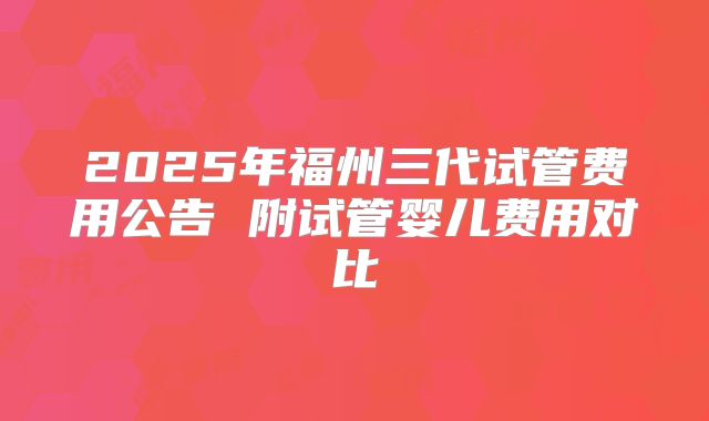 2025年福州三代试管费用公告 附试管婴儿费用对比