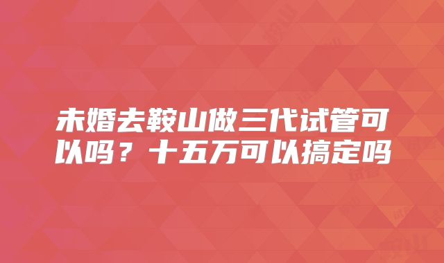 未婚去鞍山做三代试管可以吗？十五万可以搞定吗