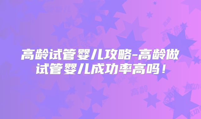 高龄试管婴儿攻略-高龄做试管婴儿成功率高吗！