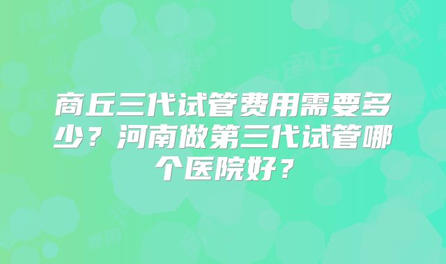 商丘三代试管费用需要多少?河南做第三代试管哪个医院好?