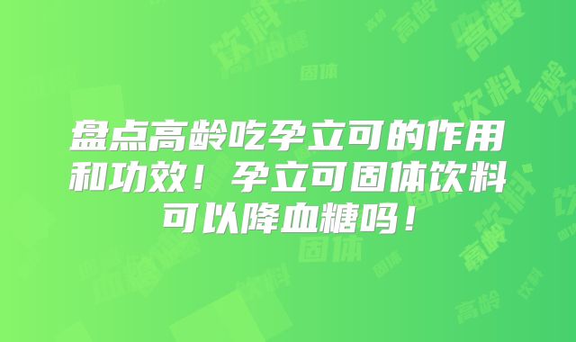 盘点高龄吃孕立可的作用和功效!孕立可固体饮料可以降血糖吗!