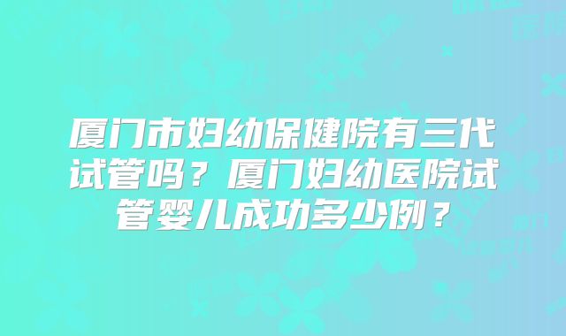 厦门市妇幼保健院有三代试管吗?厦门妇幼医院试管婴儿成功多少例?