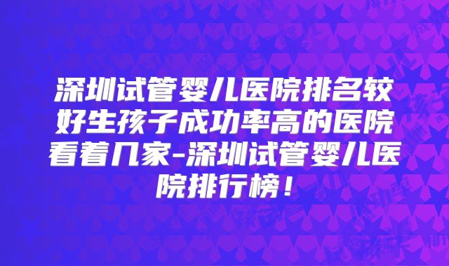 深圳试管婴儿医院排名较好生孩子成功率高的医院看着几家-深圳试管婴儿医院排行榜！