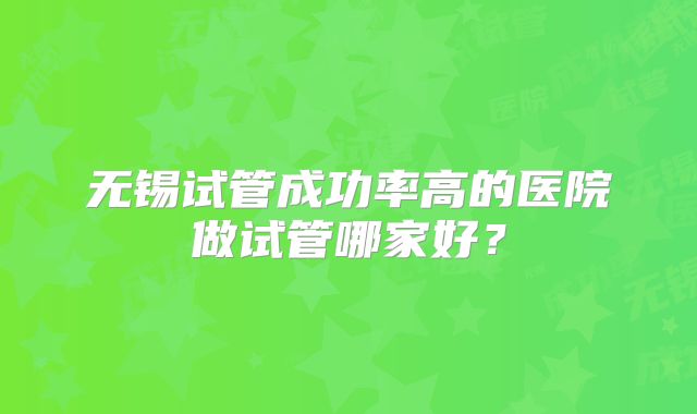 无锡试管成功率高的医院做试管哪家好？