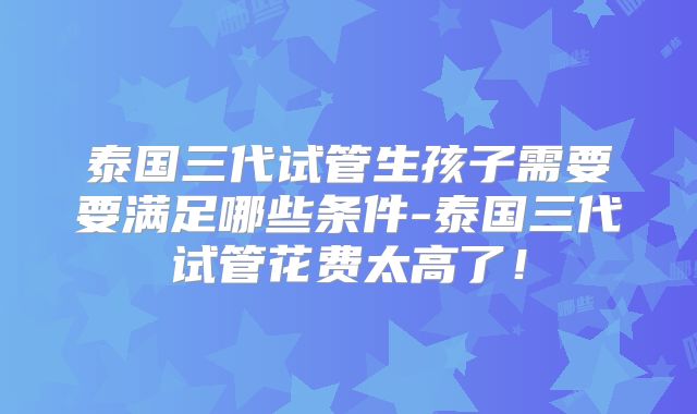 泰国三代试管生孩子需要要满足哪些条件-泰国三代试管花费太高了！