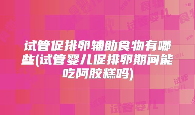 试管促排卵辅助食物有哪些(试管婴儿促排卵期间能吃阿胶糕吗)