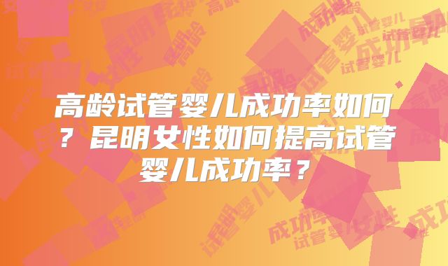 高龄试管婴儿成功率如何？昆明女性如何提高试管婴儿成功率？