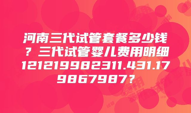 河南三代试管套餐多少钱？三代试管婴儿费用明细121219982311.431.179867987？