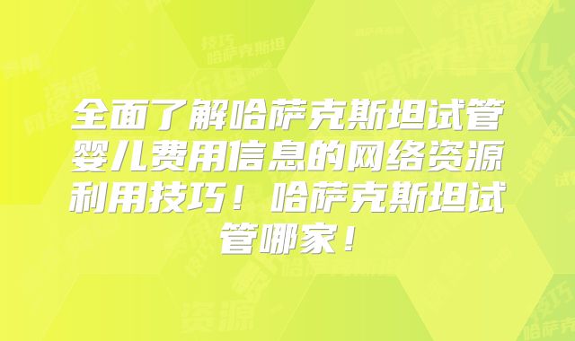 全面了解哈萨克斯坦试管婴儿费用信息的网络资源利用技巧！哈萨克斯坦试管哪家！