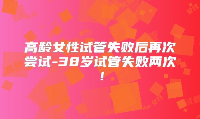 高龄女性试管失败后再次尝试-38岁试管失败两次！